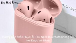 Hướng Dẫn Khắc Phục Lỗi 2 Tai Nghe Bluetooth Không Kết Nối Được Với Nhau